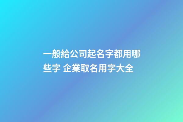 一般給公司起名字都用哪些字 企業取名用字大全-第1張-公司起名-玄機派
